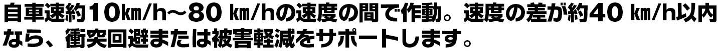 自車速約10㎞/h~80 ㎞/hの速度の間で作動。速度の差が約40 ㎞/h以内なら、衝突回避または被害軽減をサポートします