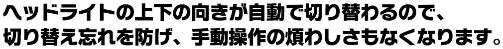 ヘッドライトの上下の向きが自動で切り替わるので、切り替え忘れを防げ、手動操作の煩わしさもなくなります